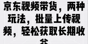 京东视频带货，两种玩法，批量上传视频轻松获取长期收益-阿鑫