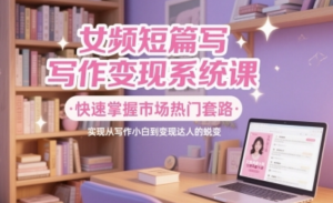 女频短篇写作变现系统课，快速掌握市场热门套路，实现从写作小白到变现达人的蜕变-阿鑫
